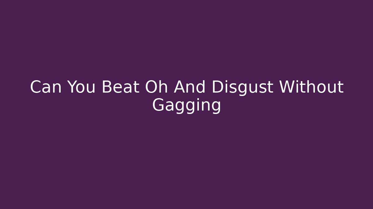 Can You Beat Oh And Disgust Without Gagging