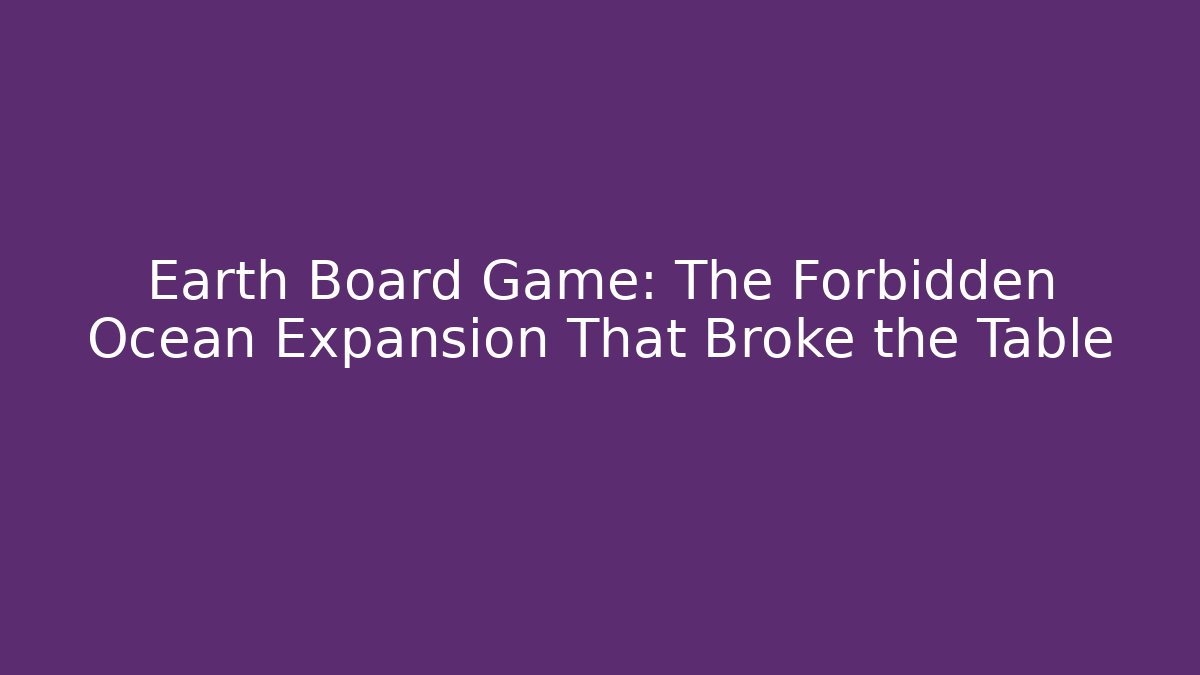 Earth Board Game: The Forbidden Ocean Expansion That Broke the Table