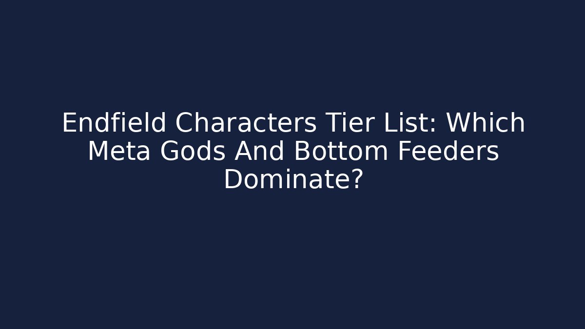 Endfield Characters Tier List: Which Meta Gods And Bottom Feeders Dominate?