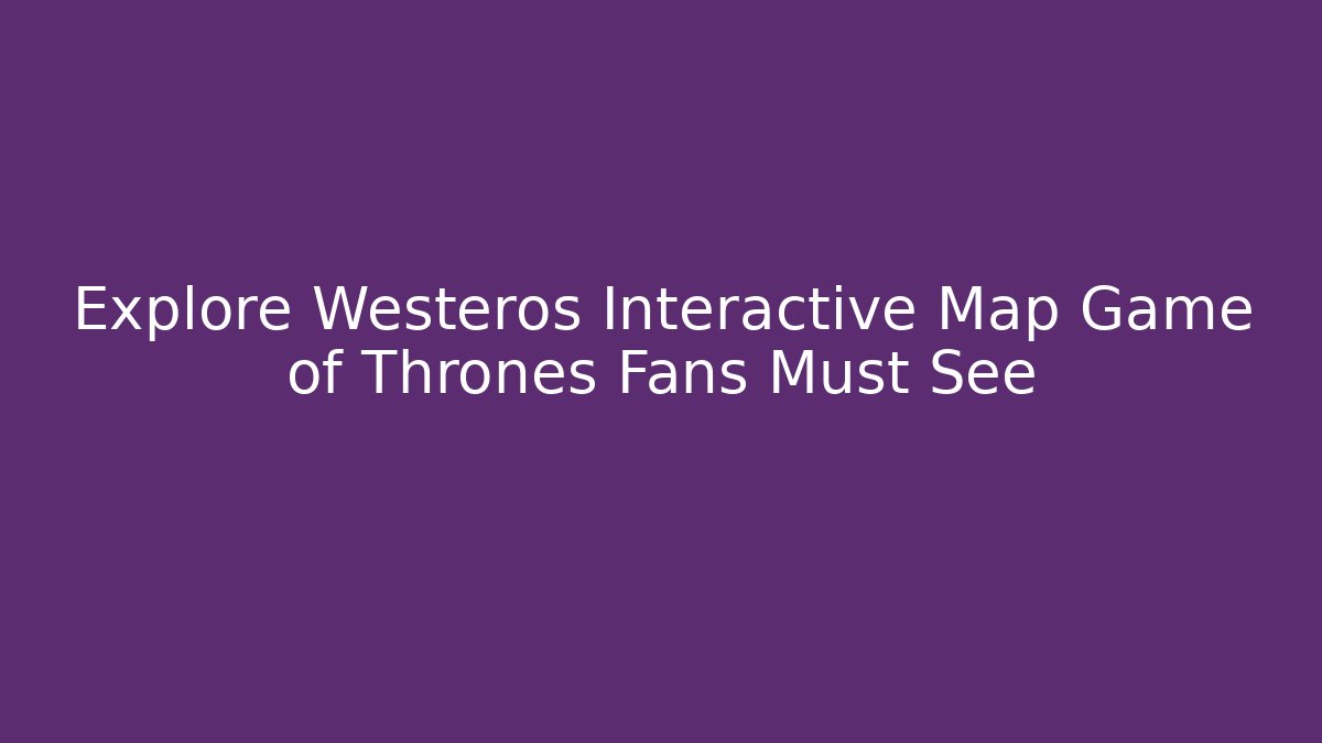 Explore Westeros Interactive Map Game of Thrones Fans Must See
