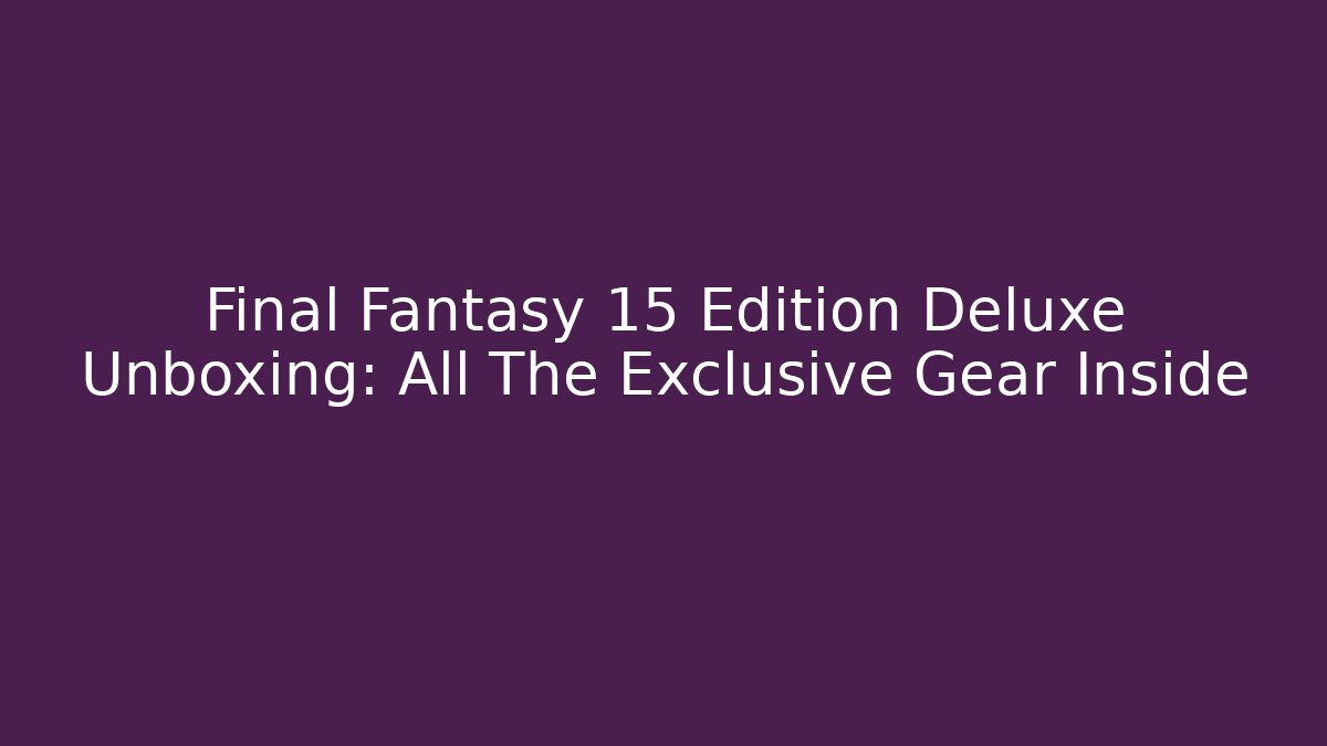 Final Fantasy 15 Edition Deluxe Unboxing: All The Exclusive Gear Inside