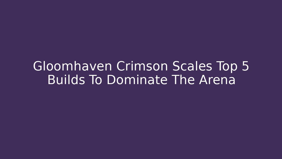 Gloomhaven Crimson Scales Top 5 Builds To Dominate The Arena