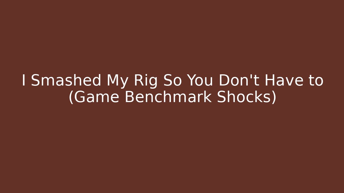 I Smashed My Rig So You Don't Have to (Game Benchmark Shocks)