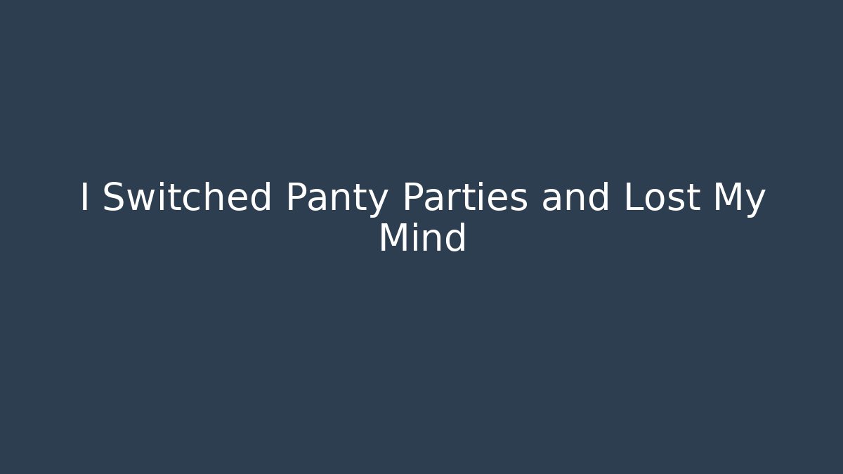 I Switched Panty Parties and Lost My Mind
