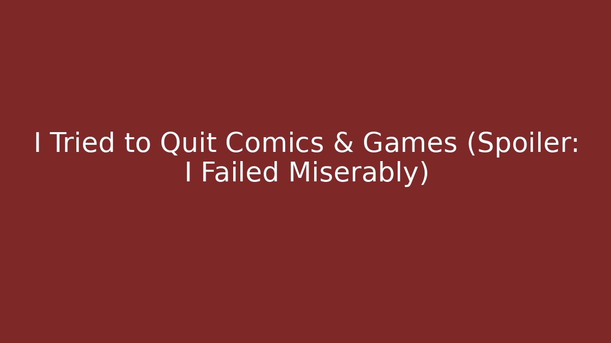 I Tried to Quit Comics & Games (Spoiler: I Failed Miserably)