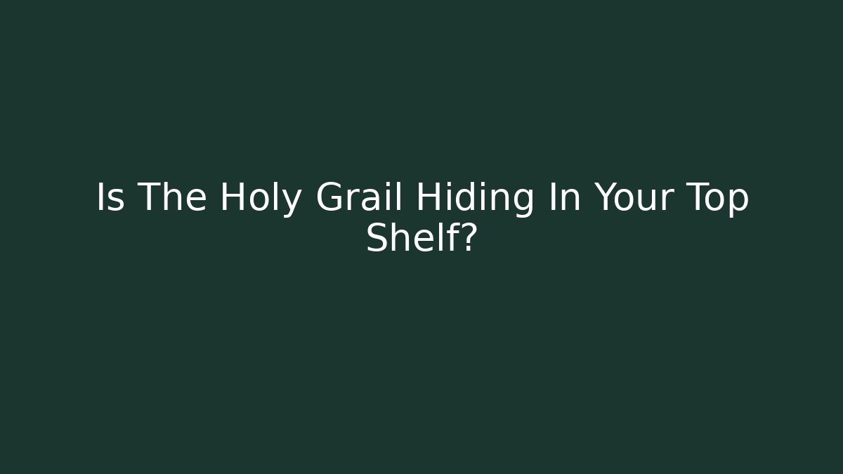 Is The Holy Grail Hiding In Your Top Shelf?