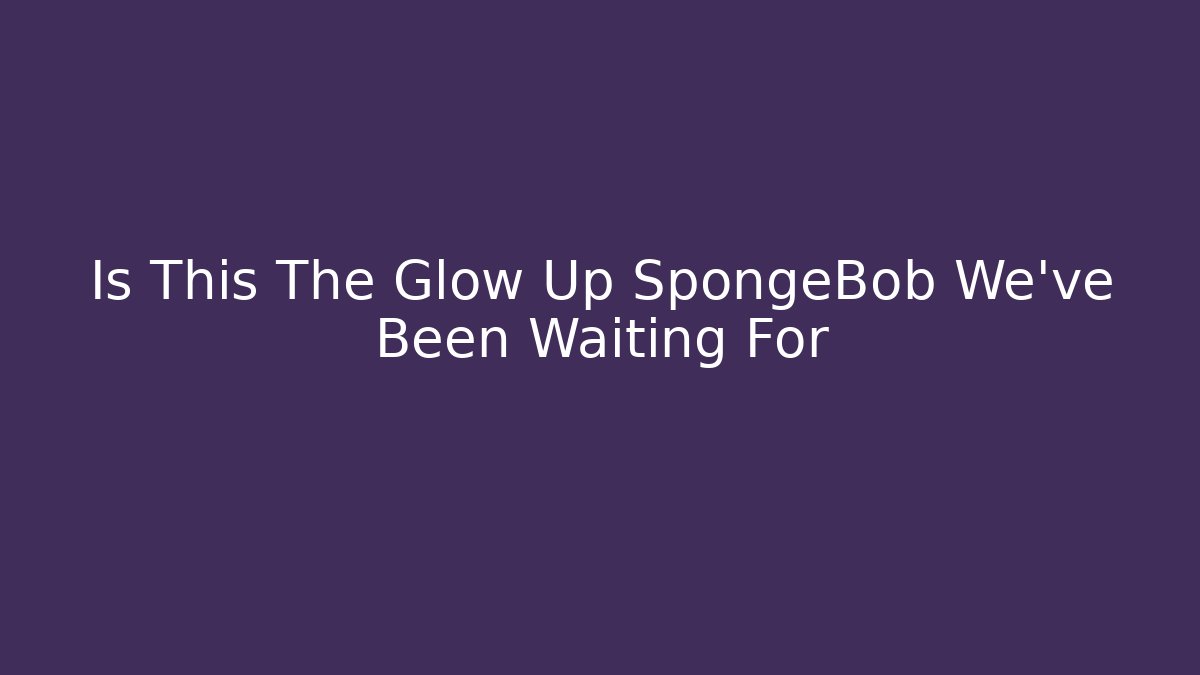 Is This The Glow Up SpongeBob We've Been Waiting For