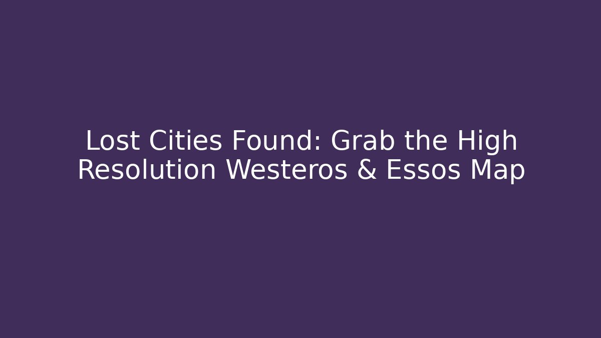 Lost Cities Found: Grab the High Resolution Westeros & Essos Map