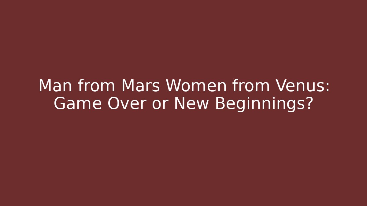 Man from Mars Women from Venus: Game Over or New Beginnings?