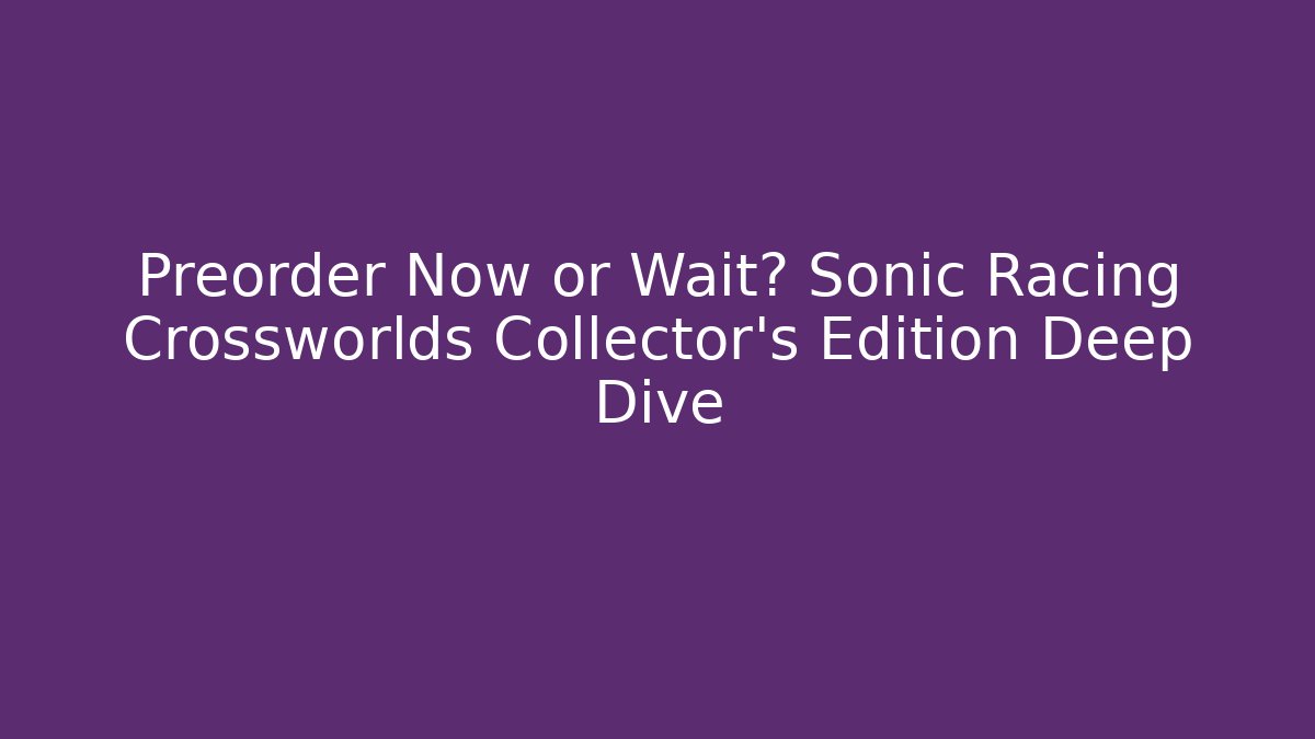 Preorder Now or Wait? Sonic Racing Crossworlds Collector’s Edition Deep Dive