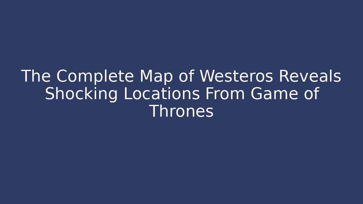 The Complete Map of Westeros Reveals Shocking Locations From Game of Thrones