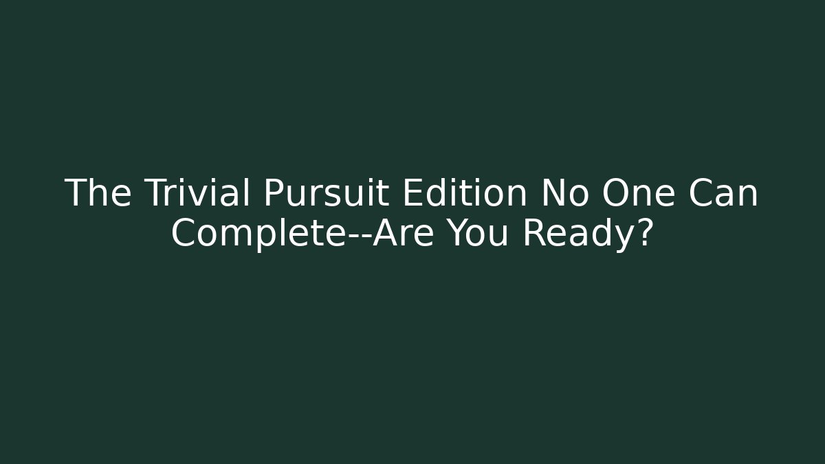 The Trivial Pursuit Edition No One Can Complete—Are You Ready?