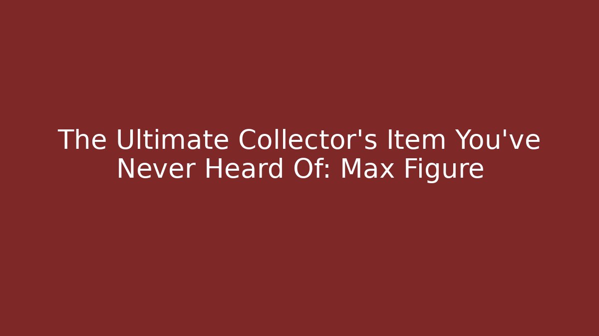 The Ultimate Collector’s Item You’ve Never Heard Of: Max Figure