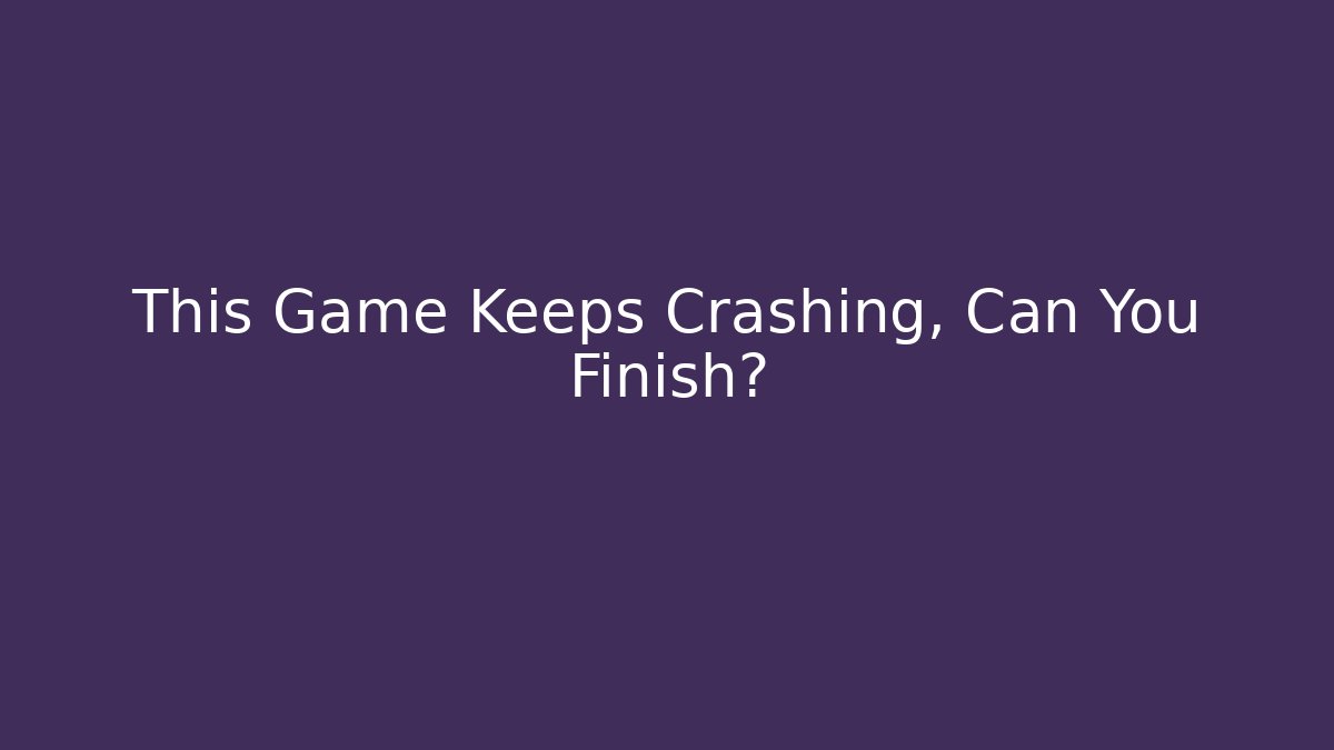 This Game Keeps Crashing, Can You Finish?