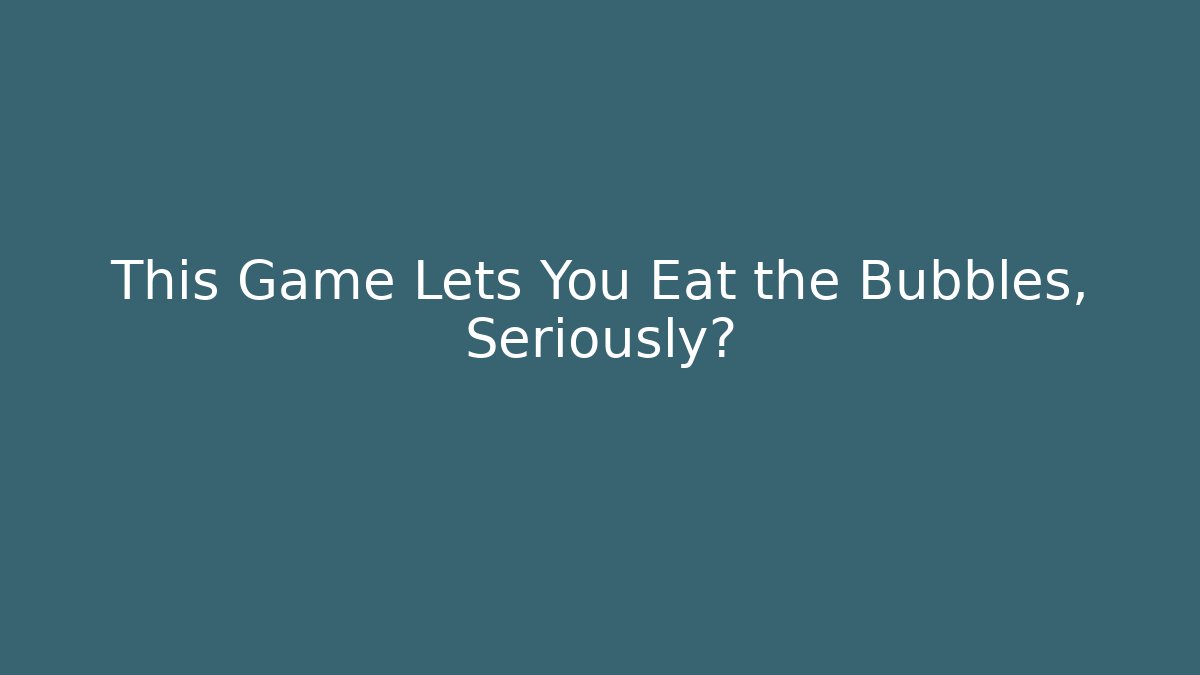 This Game Lets You Eat the Bubbles, Seriously?