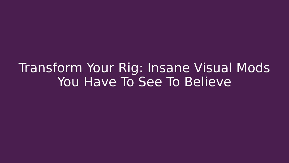 Transform Your Rig: Insane Visual Mods You Have To See To Believe