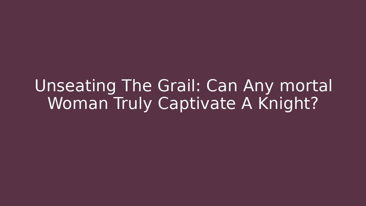 Unseating The Grail: Can Any mortal Woman Truly Captivate A Knight?