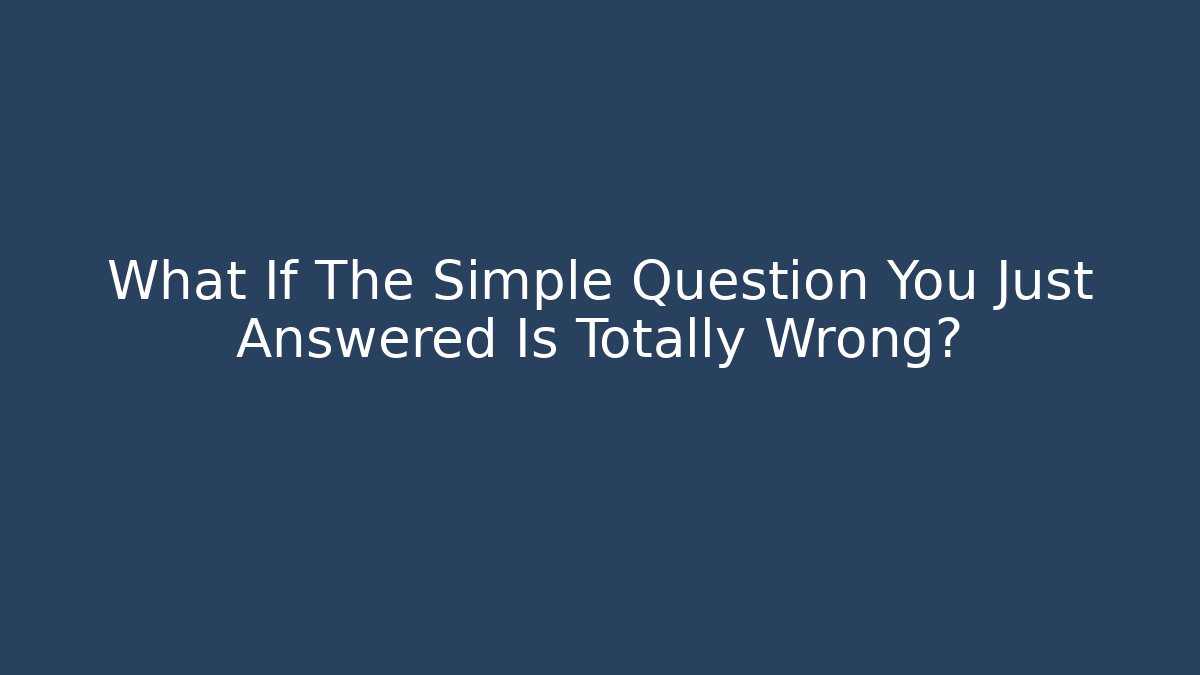 What If The Simple Question You Just Answered Is Totally Wrong?