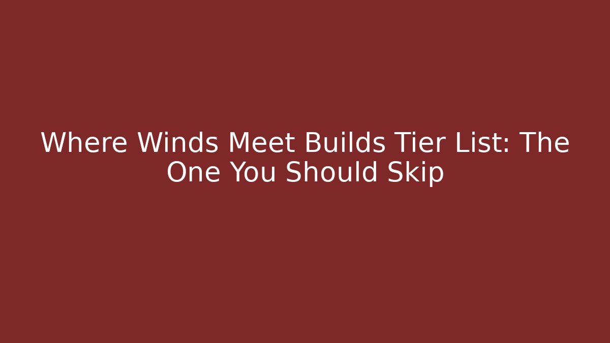 Where Winds Meet Builds Tier List: The One You Should Skip