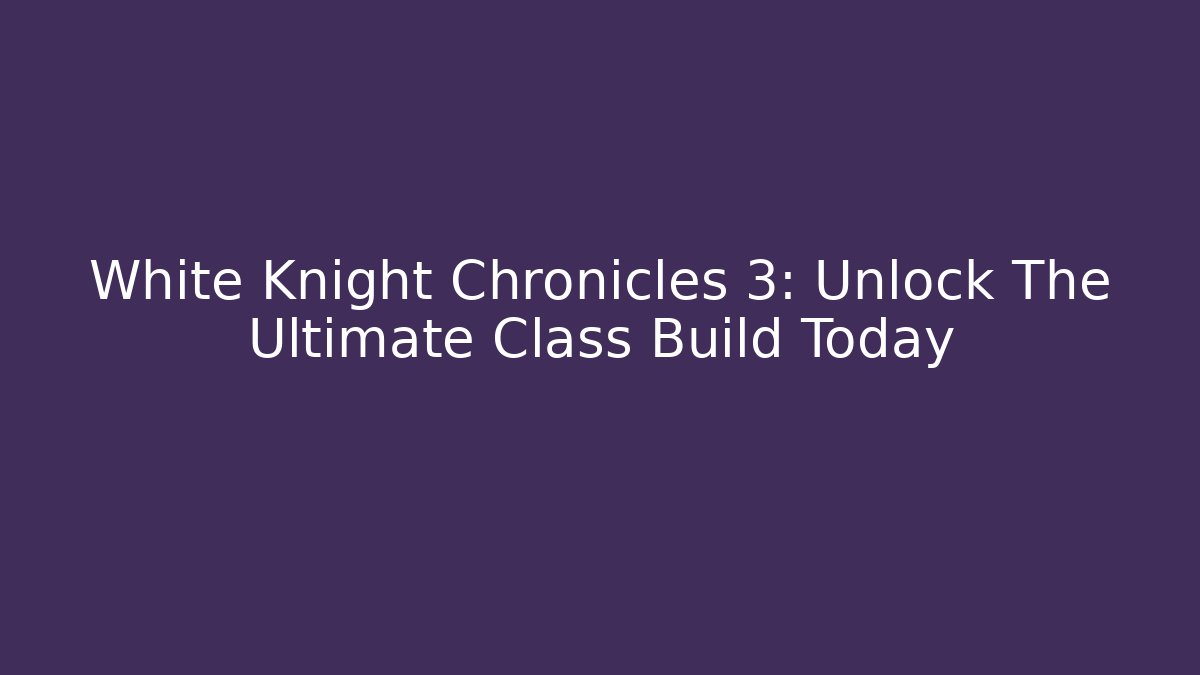 White Knight Chronicles 3: Unlock The Ultimate Class Build Today
