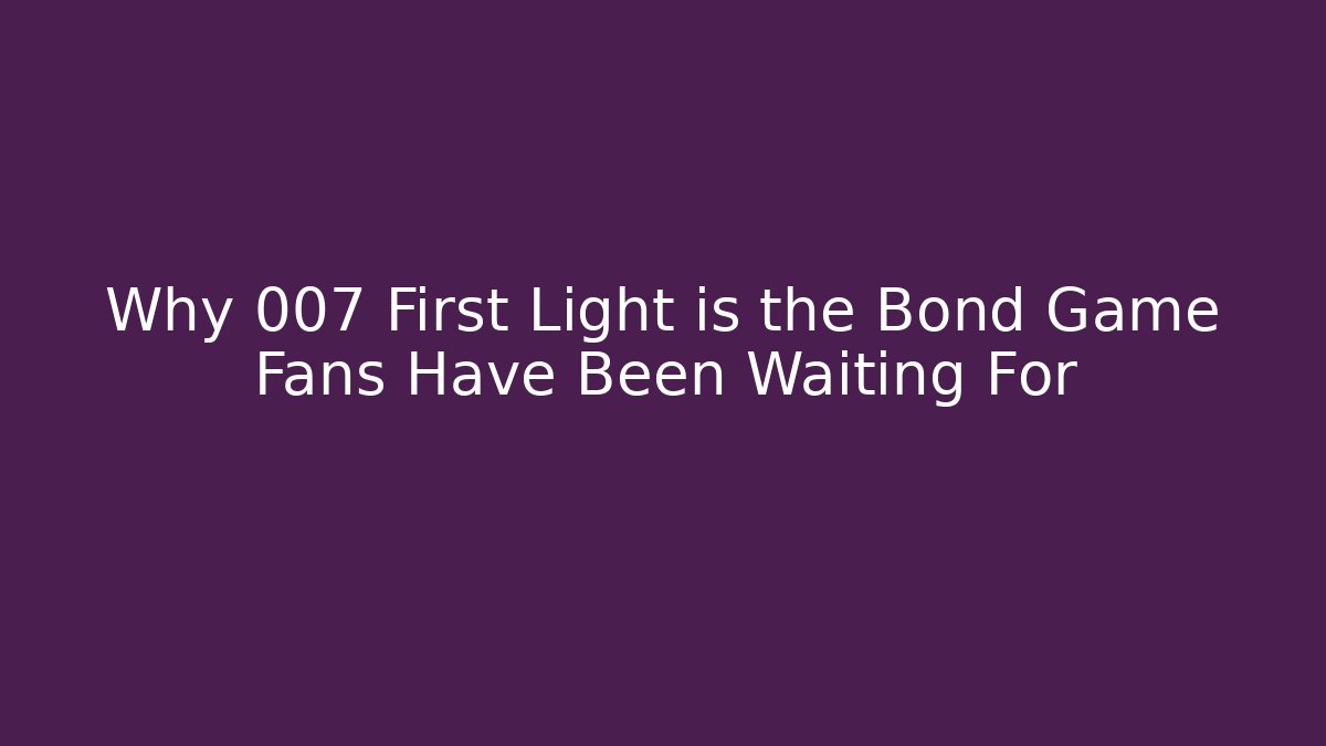 Why 007 First Light is the Bond Game Fans Have Been Waiting For