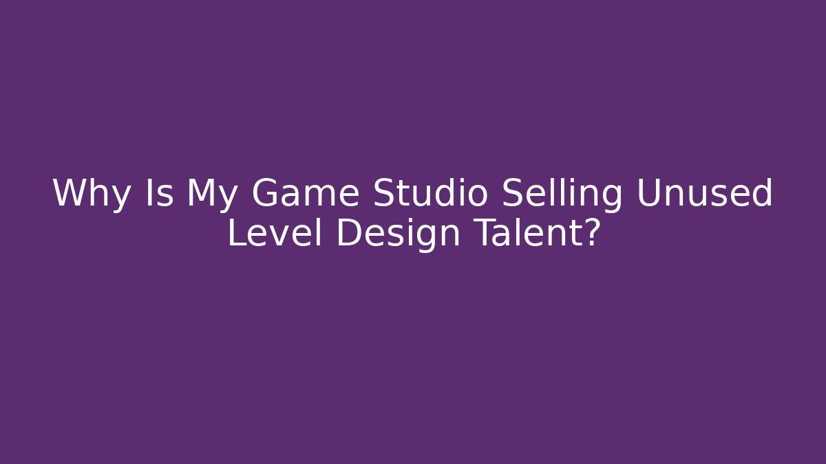 Why Is My Game Studio Selling Unused Level Design Talent?