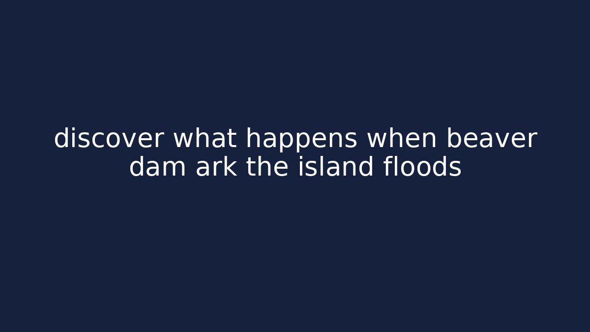 discover what happens when beaver dam ark the island floods