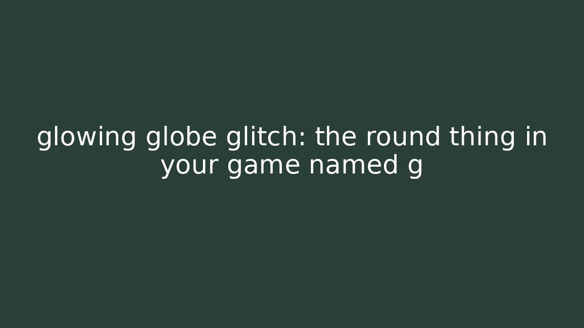 glowing globe glitch: the round thing in your game named g