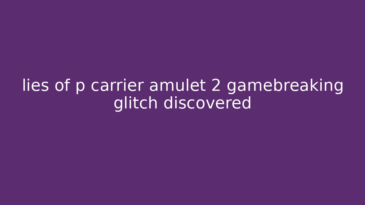 lies of p carrier amulet 2 gamebreaking glitch discovered